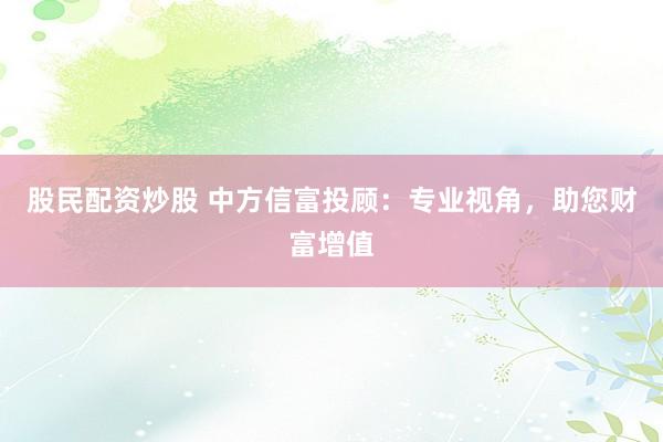 股民配资炒股 中方信富投顾：专业视角，助您财富增值