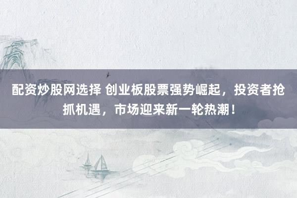 配资炒股网选择 创业板股票强势崛起，投资者抢抓机遇，市场迎来新一轮热潮！