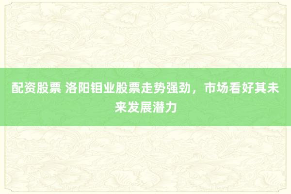 配资股票 洛阳钼业股票走势强劲，市场看好其未来发展潜力