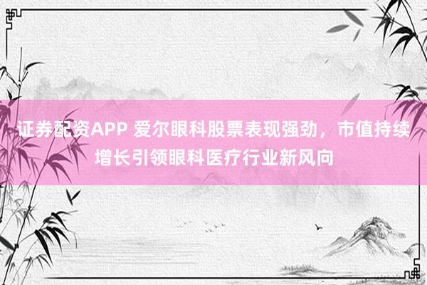 证券配资APP 爱尔眼科股票表现强劲，市值持续增长引领眼科医疗行业新风向