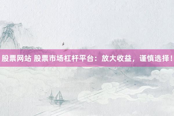 股票网站 股票市场杠杆平台：放大收益，谨慎选择！