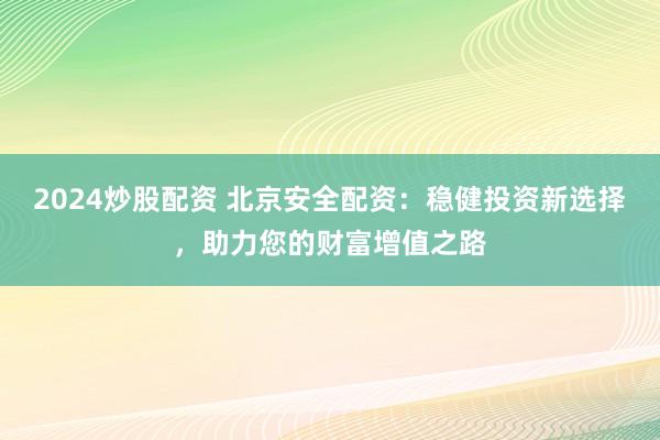 2024炒股配资 北京安全配资：稳健投资新选择，助力您的财富增值之路