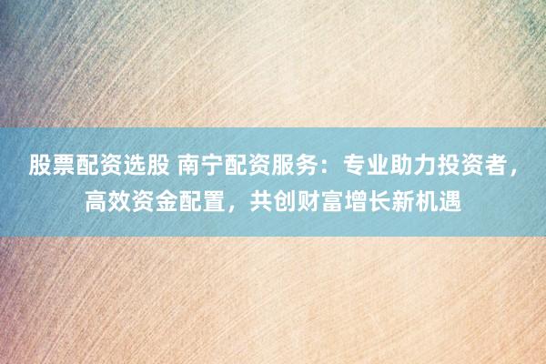 股票配资选股 南宁配资服务：专业助力投资者，高效资金配置，共创财富增长新机遇
