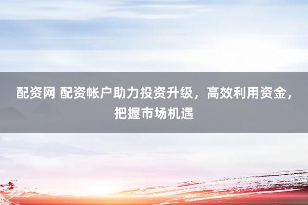 配资网 配资帐户助力投资升级，高效利用资金，把握市场机遇