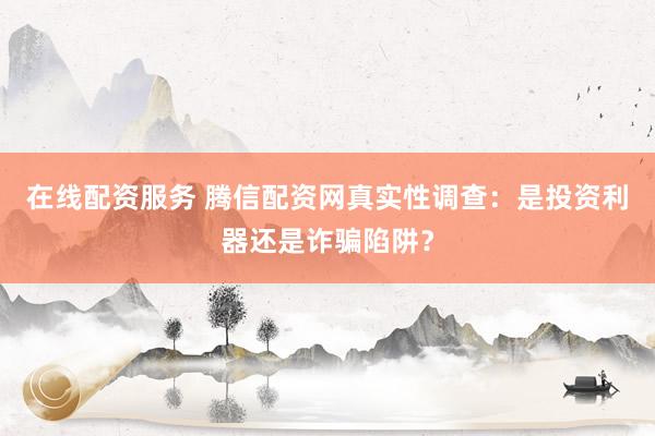 在线配资服务 腾信配资网真实性调查：是投资利器还是诈骗陷阱？
