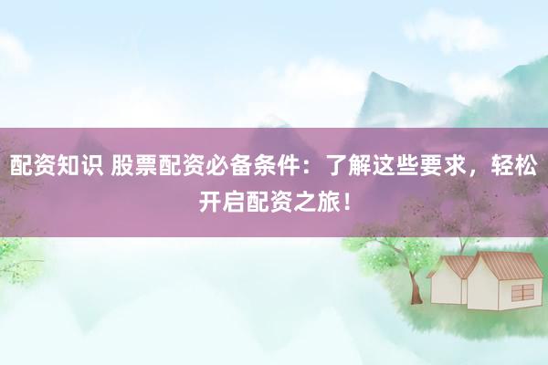 配资知识 股票配资必备条件：了解这些要求，轻松开启配资之旅！