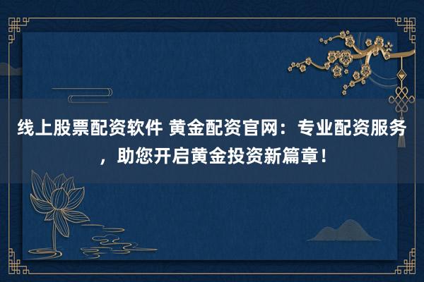 线上股票配资软件 黄金配资官网：专业配资服务，助您开启黄金投资新篇章！