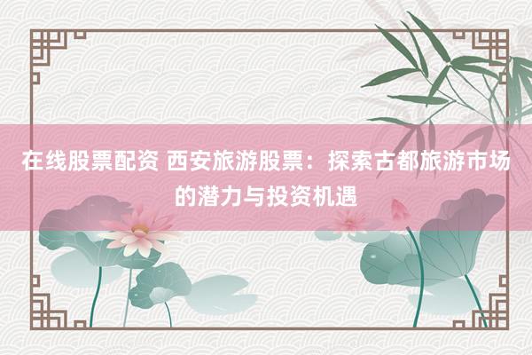 在线股票配资 西安旅游股票：探索古都旅游市场的潜力与投资机遇