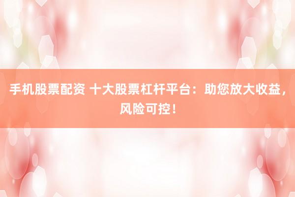 手机股票配资 十大股票杠杆平台：助您放大收益，风险可控！