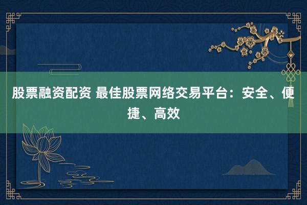 股票融资配资 最佳股票网络交易平台：安全、便捷、高效