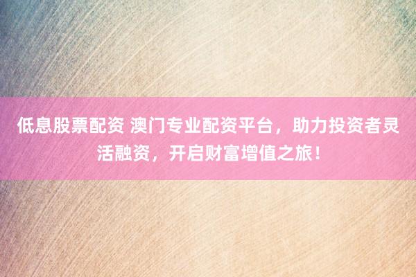 低息股票配资 澳门专业配资平台，助力投资者灵活融资，开启财富增值之旅！