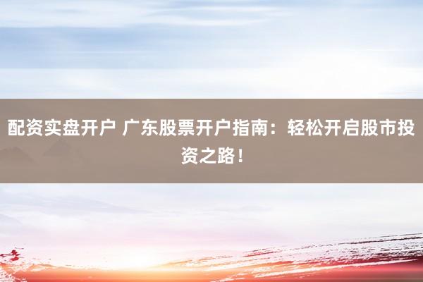 配资实盘开户 广东股票开户指南：轻松开启股市投资之路！