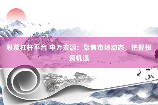 股票杠杆平台 申万宏源：聚焦市场动态，把握投资机遇