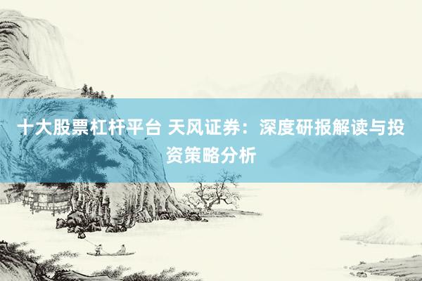 十大股票杠杆平台 天风证券：深度研报解读与投资策略分析