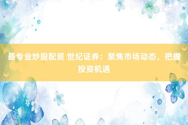 最专业炒股配资 世纪证券：聚焦市场动态，把握投资机遇