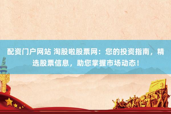 配资门户网站 淘股啦股票网：您的投资指南，精选股票信息，助您掌握市场动态！