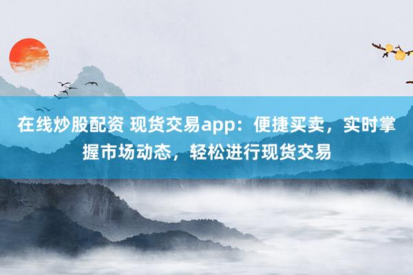 在线炒股配资 现货交易app：便捷买卖，实时掌握市场动态，轻松进行现货交易