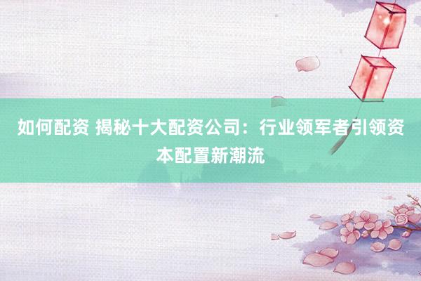 如何配资 揭秘十大配资公司：行业领军者引领资本配置新潮流