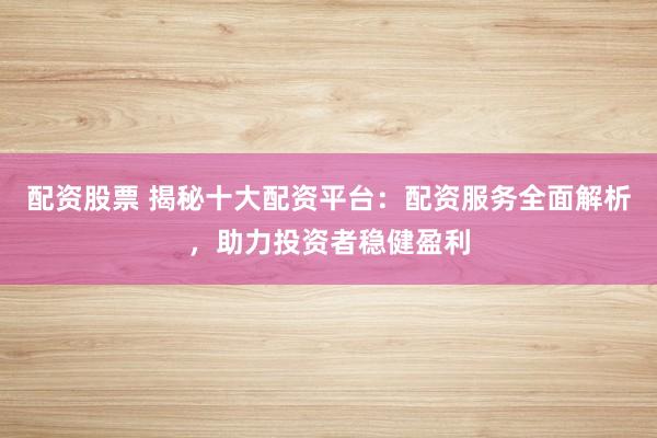 配资股票 揭秘十大配资平台：配资服务全面解析，助力投资者稳健盈利