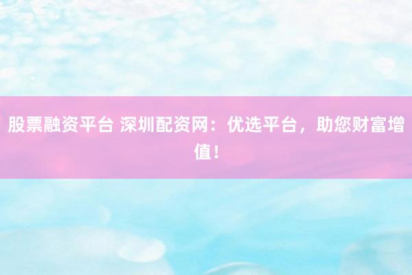 股票融资平台 深圳配资网：优选平台，助您财富增值！