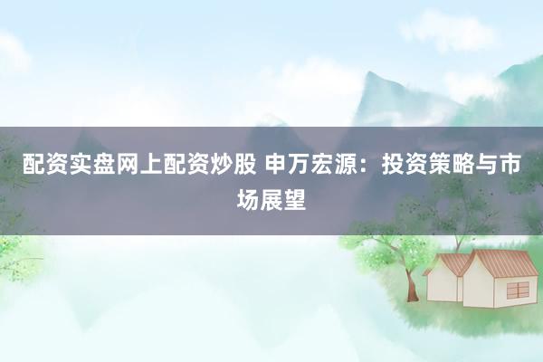 配资实盘网上配资炒股 申万宏源：投资策略与市场展望