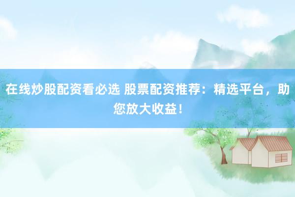 在线炒股配资看必选 股票配资推荐：精选平台，助您放大收益！