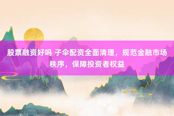 股票融资好吗 子伞配资全面清理，规范金融市场秩序，保障投资者权益