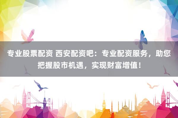 专业股票配资 西安配资吧：专业配资服务，助您把握股市机遇，实现财富增值！