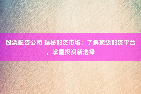 股票配资公司 揭秘配资市场：了解顶级配资平台，掌握投资新选择