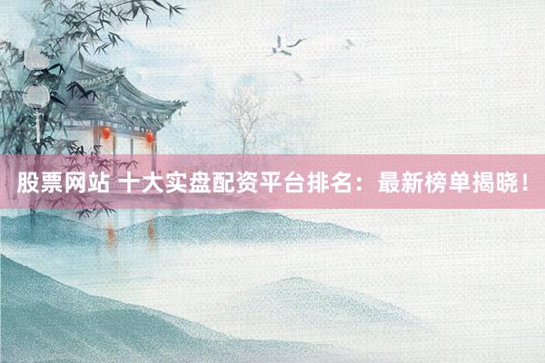 股票网站 十大实盘配资平台排名：最新榜单揭晓！