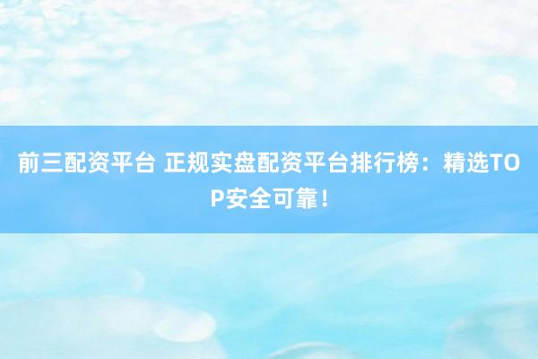 前三配资平台 正规实盘配资平台排行榜：精选TOP安全可靠！