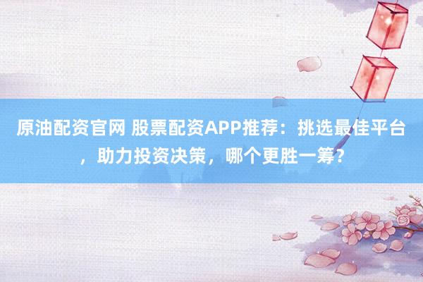 原油配资官网 股票配资APP推荐:挑选最佳平台,助力投资决策,哪个更胜一筹?