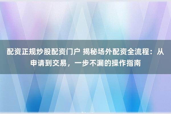 配资正规炒股配资门户 揭秘场外配资全流程:从申请到交易,一步不漏的操作指南