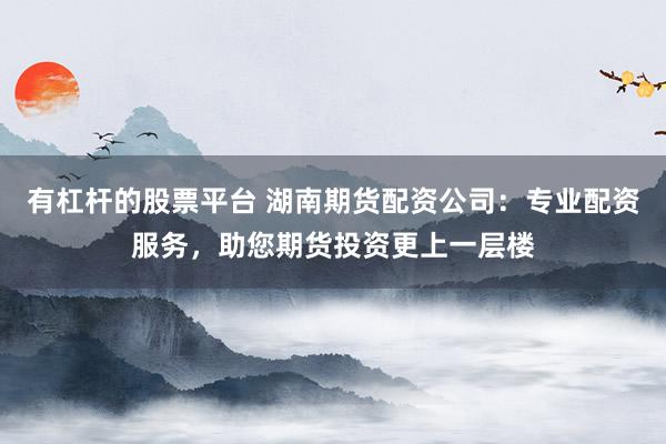 有杠杆的股票平台 湖南期货配资公司：专业配资服务，助您期货投资更上一层楼