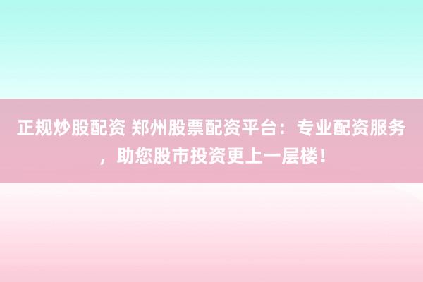 正规炒股配资 郑州股票配资平台：专业配资服务，助您股市投资更上一层楼！