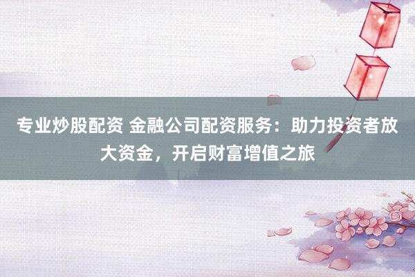 专业炒股配资 金融公司配资服务：助力投资者放大资金，开启财富增值之旅
