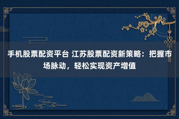 手机股票配资平台 江苏股票配资新策略：把握市场脉动，轻松实现资产增值