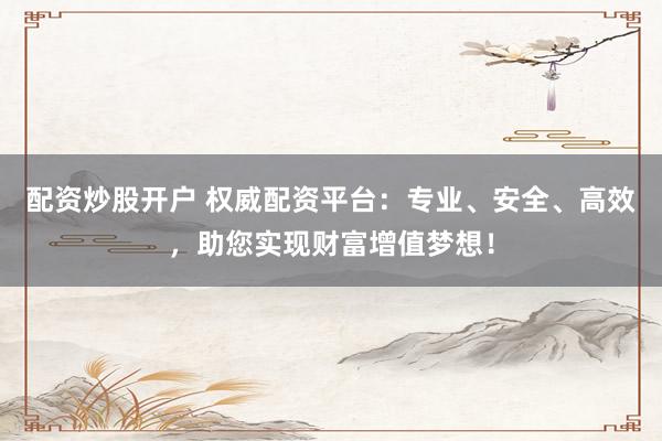 配资炒股开户 权威配资平台:专业、安全、高效,助您实现财富增值梦想!