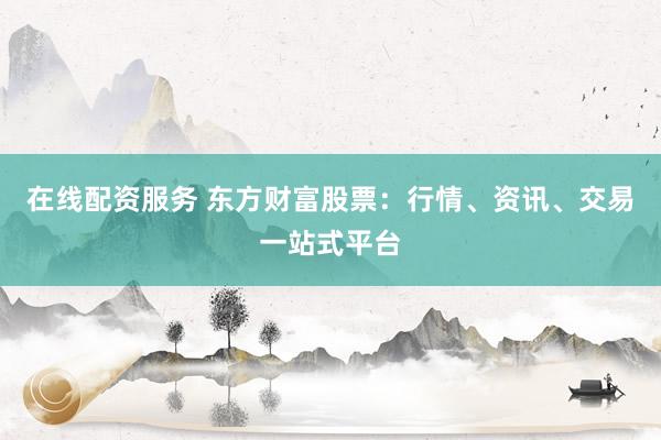 在线配资服务 东方财富股票:行情、资讯、交易一站式平台