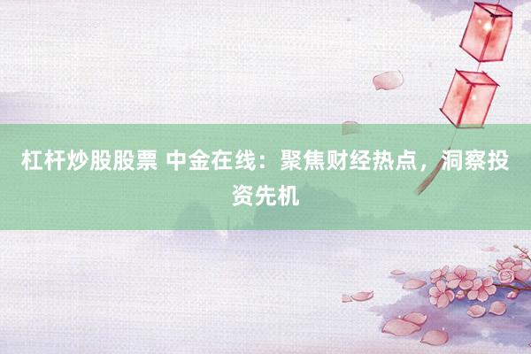杠杆炒股股票 中金在线:聚焦财经热点,洞察投资先机