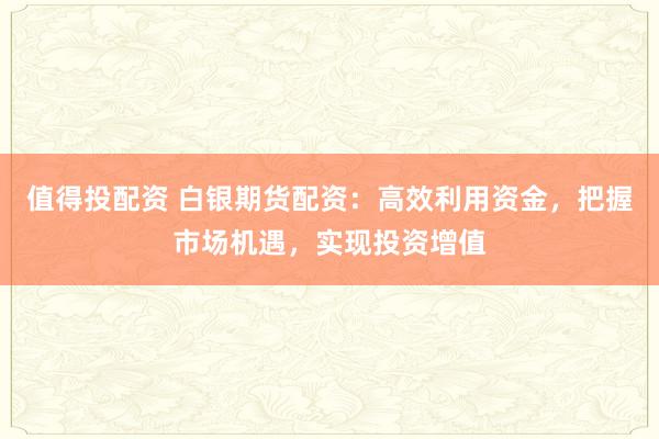 值得投配资 白银期货配资:高效利用资金,把握市场机遇,实现投资增值
