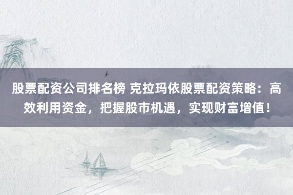 股票配资公司排名榜 克拉玛依股票配资策略:高效利用资金,把握股市机遇,实现财富增值!