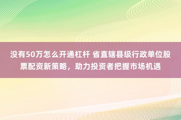 没有50万怎么开通杠杆 省直辖县级行政单位股票配资新策略,助力投资者把握市场机遇