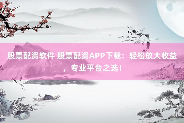 股票配资软件 股票配资APP下载：轻松放大收益，专业平台之选！