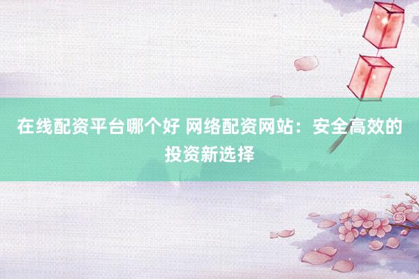 在线配资平台哪个好 网络配资网站：安全高效的投资新选择