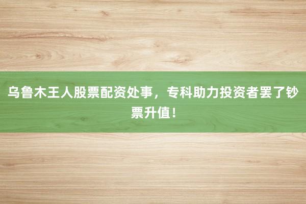 乌鲁木王人股票配资处事，专科助力投资者罢了钞票升值！