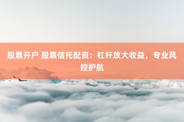 股票开户 股票信托配资：杠杆放大收益，专业风控护航