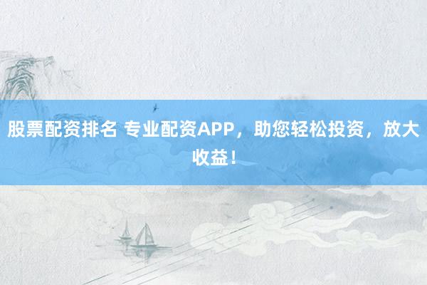 股票配资排名 专业配资APP，助您轻松投资，放大收益！