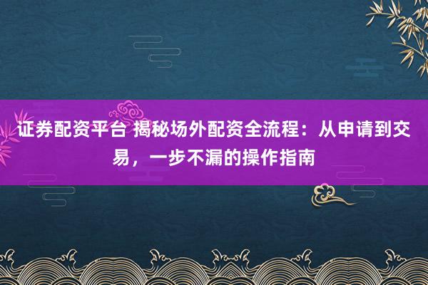 证券配资平台 揭秘场外配资全流程：从申请到交易，一步不漏的操作指南