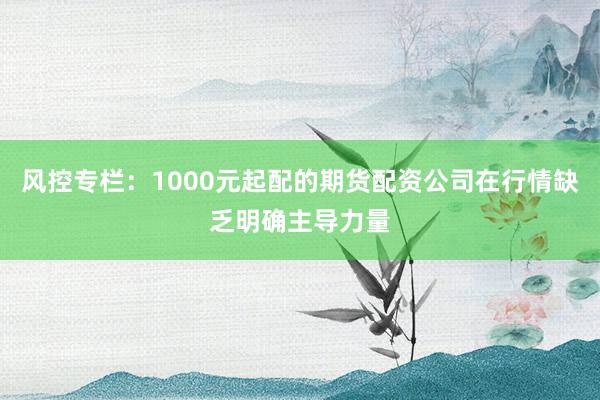 风控专栏：1000元起配的期货配资公司在行情缺乏明确主导力量